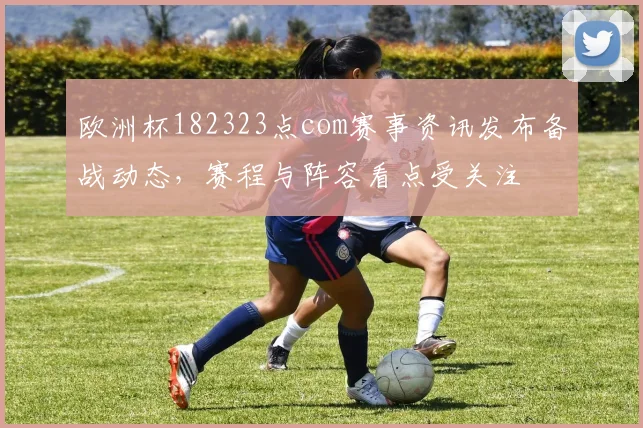 欧洲杯182323点com赛事资讯发布备战动态，赛程与阵容看点受关注