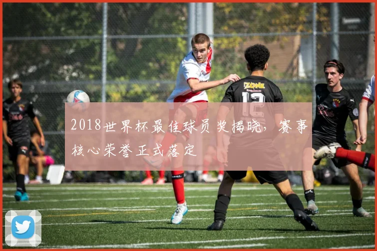2018世界杯最佳球员奖揭晓，赛事核心荣誉正式落定
