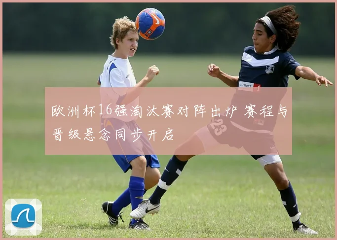 欧洲杯16强淘汰赛对阵出炉 赛程与晋级悬念同步开启