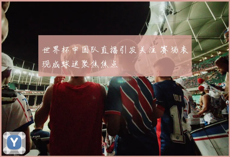 世界杯中国队直播引发关注 赛场表现成球迷聚焦焦点