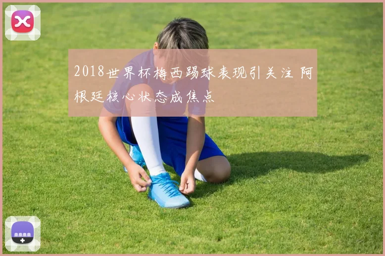 2018世界杯梅西踢球表现引关注 阿根廷核心状态成焦点