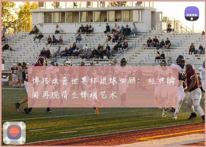 博格坎普世界杯进球回顾:经典瞬间再现荷兰锋线艺术