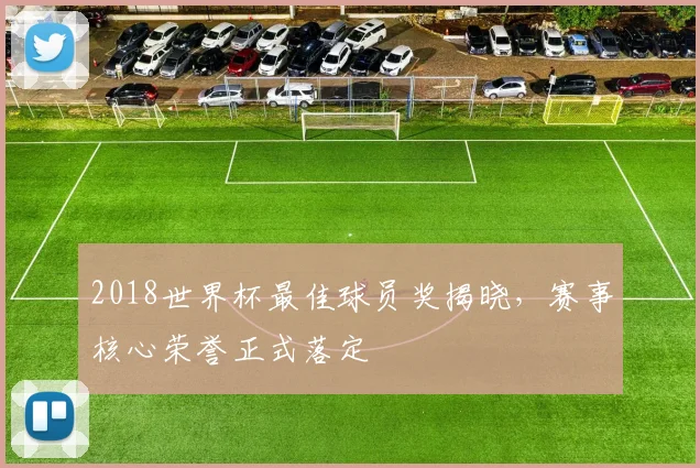 2018世界杯最佳球员奖揭晓,赛事核心荣誉正式落定