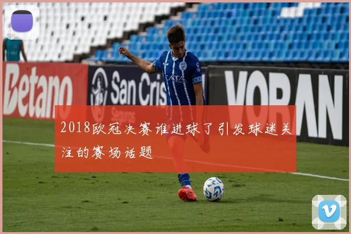 2018欧冠决赛谁进球了引发球迷关注的赛场话题