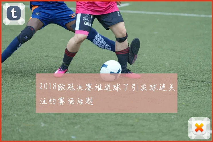2018欧冠决赛谁进球了引发球迷关注的赛场话题