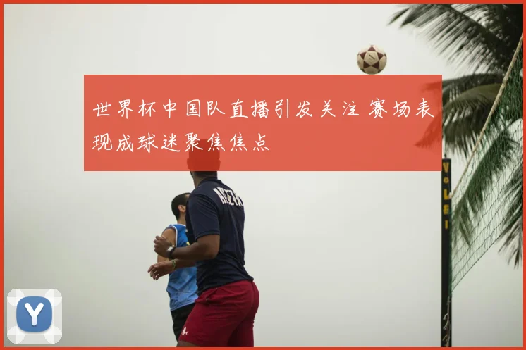 世界杯中国队直播引发关注 赛场表现成球迷聚焦焦点